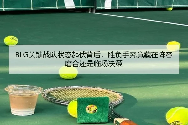 BLG关键战队状态起伏背后，胜负手究竟藏在阵容磨合还是临场决策